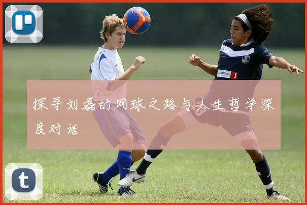 探寻刘磊的网球之路与人生哲学深度对话