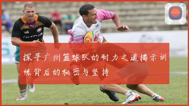 探寻广州篮球队的耐力之道揭示训练背后的秘密与坚持
