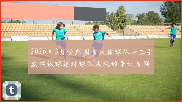 2026年3月份新闻重庆排球队状态引发热议球迷对球队表现的争议与期待交织