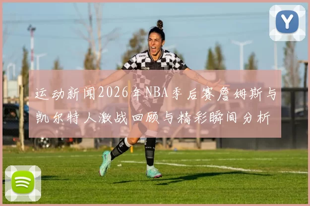 运动新闻2026年NBA季后赛詹姆斯与凯尔特人激战回顾与精彩瞬间分析