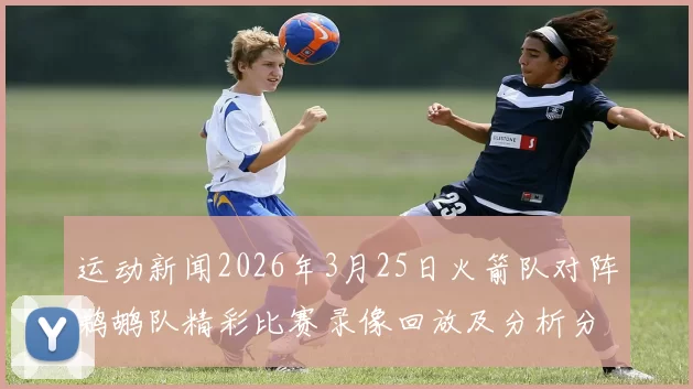运动新闻2026年3月25日火箭队对阵鹈鹕队精彩比赛录像回放及分析分享