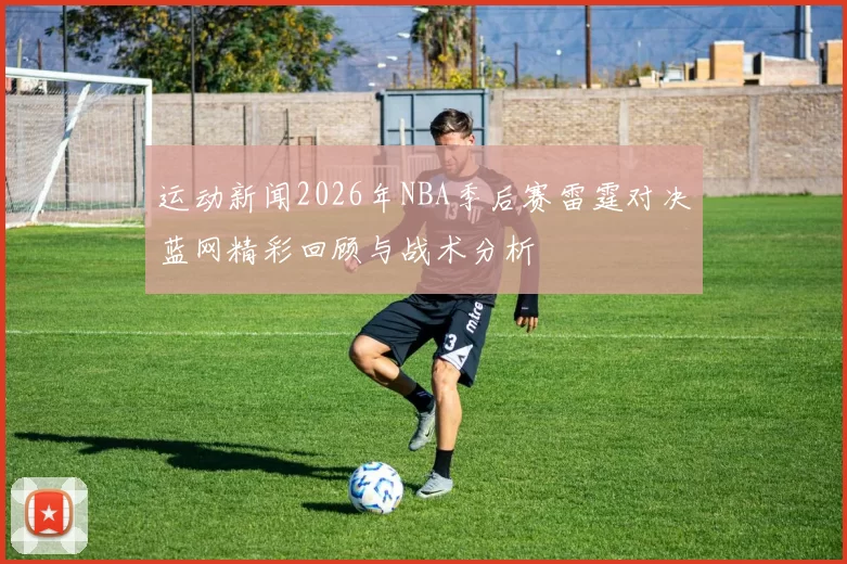 运动新闻2026年NBA季后赛雷霆对决蓝网精彩回顾与战术分析